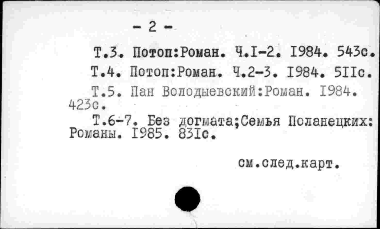 ﻿- 2 -
Т.З. Потоп:Роман. 4.1-2. 1984. 543с.
Т.4. Потоп:Роман. 4.2-3. 1984. 511с.
Т.5. Пан Володыевский:Роман. 1984. 423с.
Т.6-7. Без догмата;Семья Поланецких: Романы. 1985. 831с.
см.след.карт